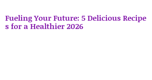 Fueling Your Future: 5 Delicious Recipes for a Healthier 2026 ...