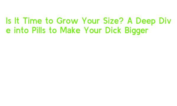 Is It Time to Grow Your Size? A Deep Dive into Pills to Make Your Dick