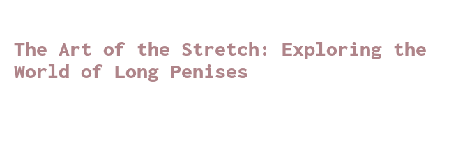 the-art-of-the-stretch-exploring-the-world-of-long-penises